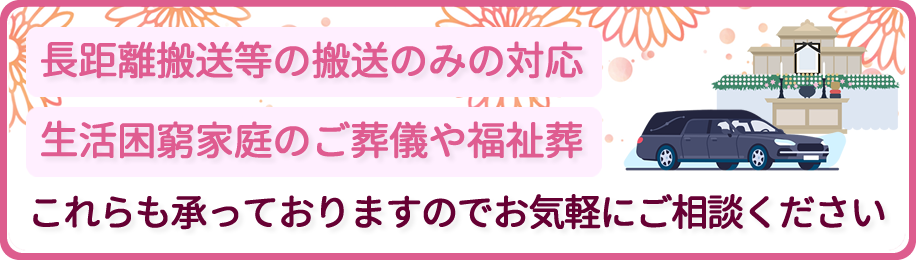 長距離搬送等の搬送のみの対応/生活困窮家庭のご葬儀や福祉葬/これらも承っておりますのでお気軽にご相談ください